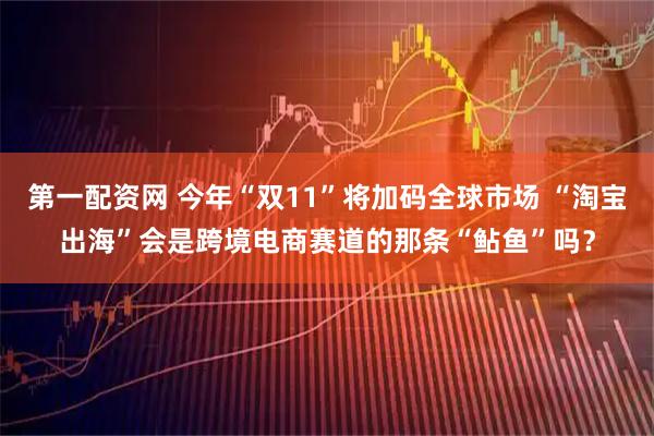 第一配资网 今年“双11”将加码全球市场 “淘宝出海”会是跨境电商赛道的那条“鲇鱼”吗？