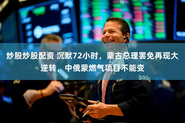 炒股炒股配资 沉默72小时，蒙古总理罢免再现大逆转，中俄蒙燃气项目不能变