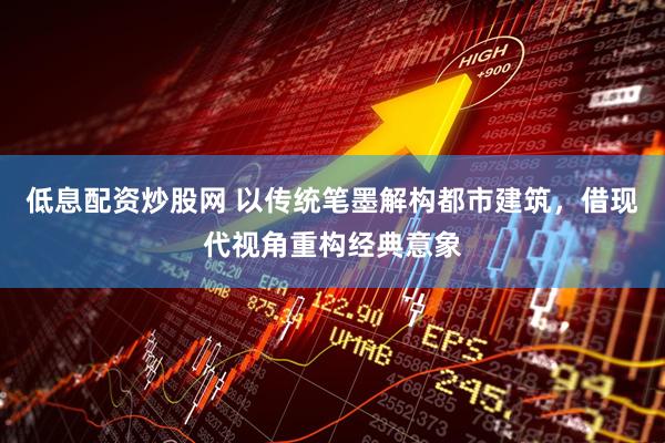 低息配资炒股网 以传统笔墨解构都市建筑，借现代视角重构经典意象