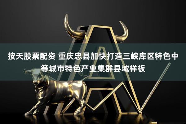 按天股票配资 重庆忠县加快打造三峡库区特色中等城市特色产业集群县域样板