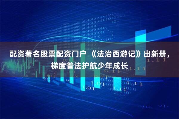 配资著名股票配资门户 《法治西游记》出新册，梯度普法护航少年成长
