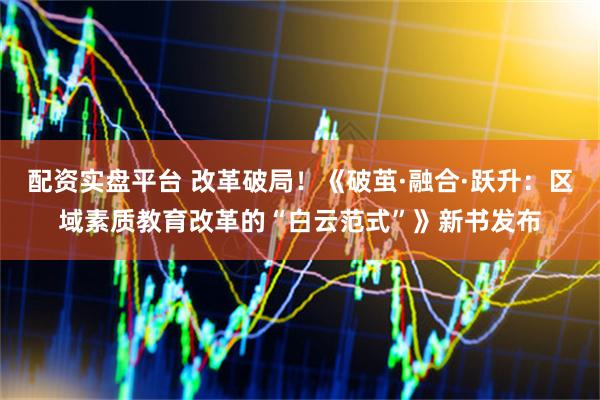 配资实盘平台 改革破局！《破茧·融合·跃升：区域素质教育改革的“白云范式”》新书发布